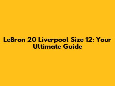 LeBron 20 Liverpool Size 12: Your Ultimate Guide