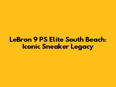 LeBron 9 PS Elite South Beach: Iconic Sneaker Legacy