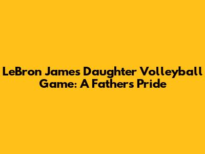 LeBron James' Daughter Volleyball Game: A Father's Pride