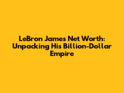 LeBron James' Net Worth: Unpacking His Billion-Dollar Empire