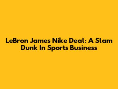 LeBron James' Nike Deal: A Slam Dunk In Sports Business