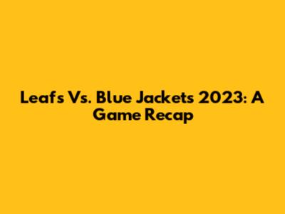 Leafs Vs. Blue Jackets 2023: A Game Recap