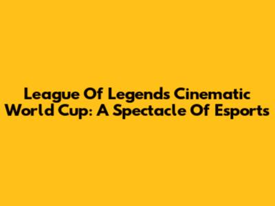 League Of Legends Cinematic World Cup: A Spectacle Of Esports