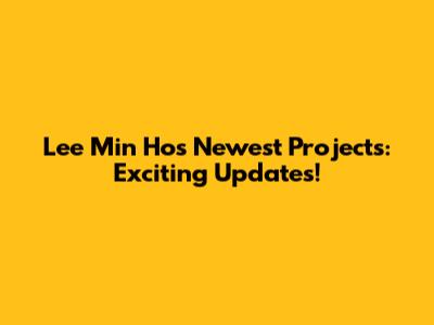 Lee Min Ho's Newest Projects: Exciting Updates!