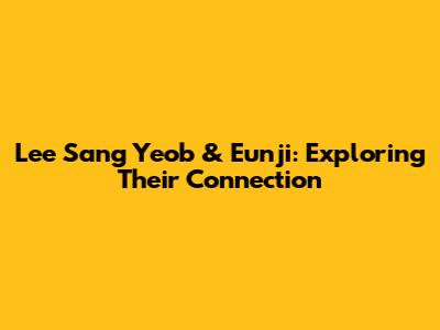 Lee Sang Yeob & Eunji: Exploring Their Connection