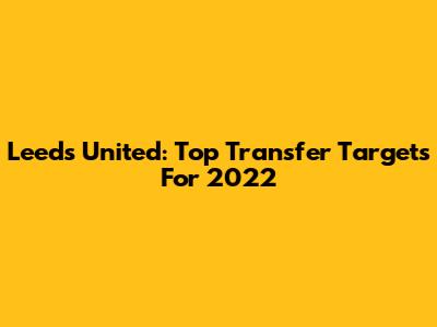 Leeds United: Top Transfer Targets For 2022