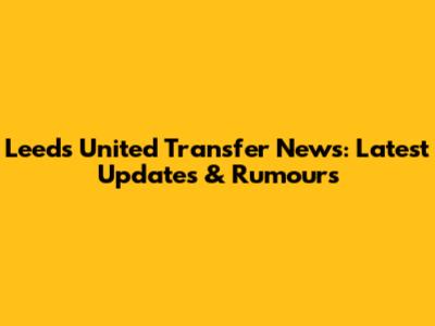 Leeds United Transfer News: Latest Updates & Rumours