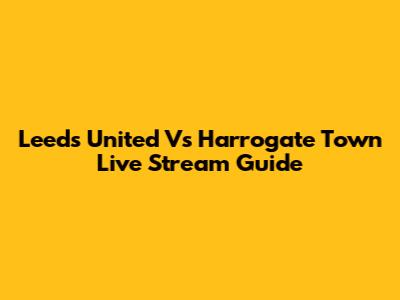 Leeds United Vs Harrogate Town Live Stream Guide
