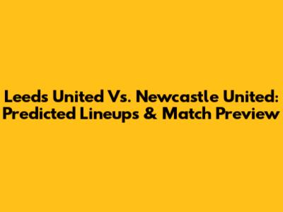 Leeds United Vs. Newcastle United: Predicted Lineups & Match Preview