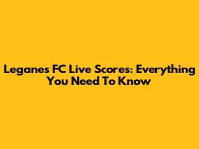 Leganes FC Live Scores: Everything You Need To Know