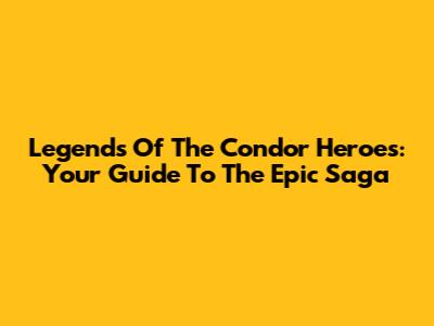 Legends Of The Condor Heroes: Your Guide To The Epic Saga