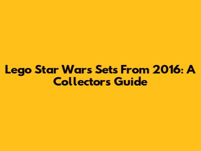 Lego Star Wars Sets From 2016: A Collector's Guide