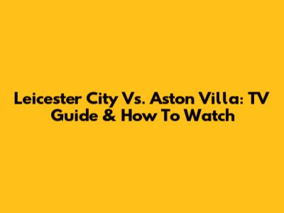 Leicester City Vs. Aston Villa: TV Guide & How To Watch