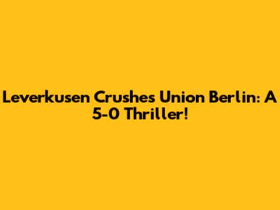 Leverkusen Crushes Union Berlin: A 5-0 Thriller!