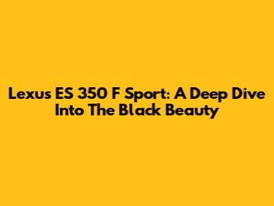 Lexus ES 350 F Sport: A Deep Dive Into The Black Beauty