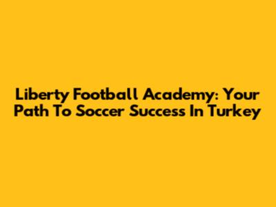 Liberty Football Academy: Your Path To Soccer Success In Turkey
