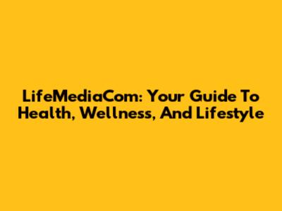 LifeMediaCom: Your Guide To Health, Wellness, And Lifestyle