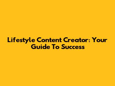 Lifestyle Content Creator: Your Guide To Success