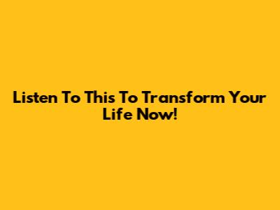 Listen To This To Transform Your Life Now!