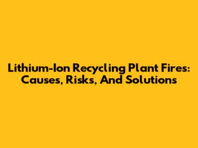Lithium-Ion Recycling Plant Fires: Causes, Risks, And Solutions