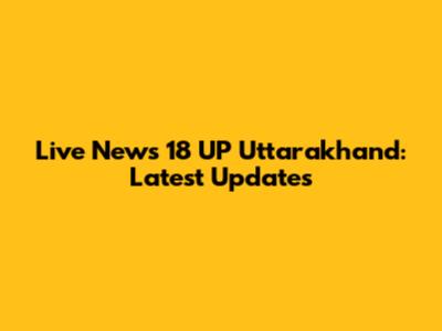 Live News 18 UP Uttarakhand: Latest Updates