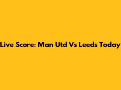 Live Score: Man Utd Vs Leeds Today