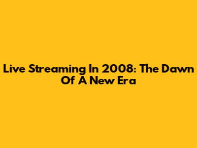 Live Streaming In 2008: The Dawn Of A New Era