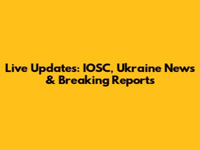 Live Updates: IOSC, Ukraine News & Breaking Reports