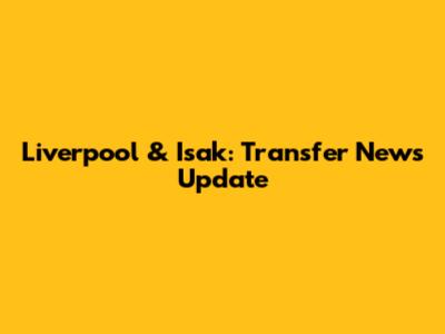 Liverpool & Isak: Transfer News Update