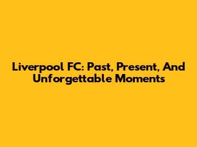 Liverpool FC: Past, Present, And Unforgettable Moments