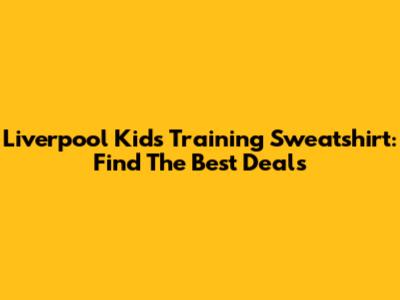 Liverpool Kids Training Sweatshirt: Find The Best Deals