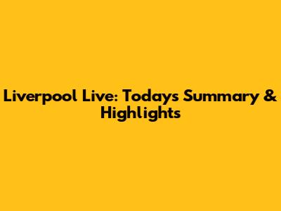 Liverpool Live: Today's Summary & Highlights