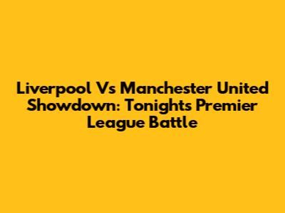 Liverpool Vs Manchester United Showdown: Tonight's Premier League Battle