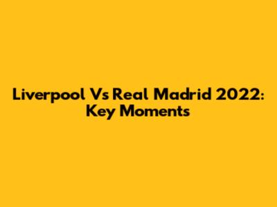 Liverpool Vs Real Madrid 2022: Key Moments