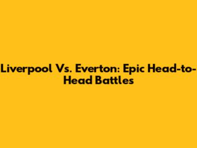 Liverpool Vs. Everton: Epic Head-to-Head Battles