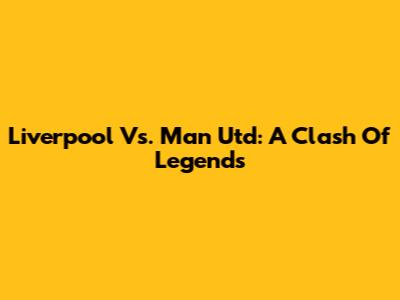Liverpool Vs. Man Utd: A Clash Of Legends