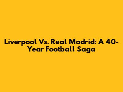 Liverpool Vs. Real Madrid: A 40-Year Football Saga