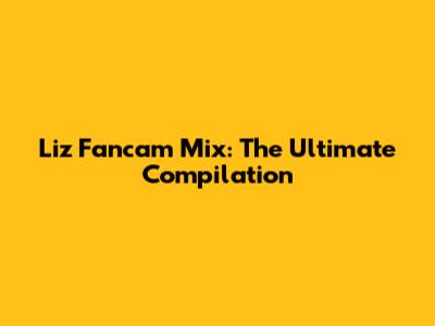 Liz Fancam Mix: The Ultimate Compilation