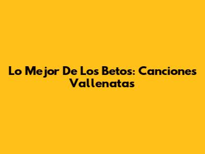 Lo Mejor De Los Betos: Canciones Vallenatas