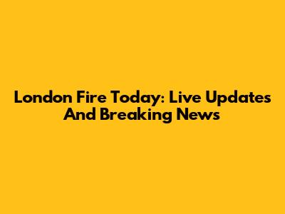 London Fire Today: Live Updates And Breaking News