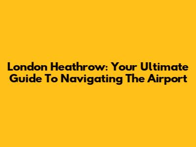 London Heathrow: Your Ultimate Guide To Navigating The Airport