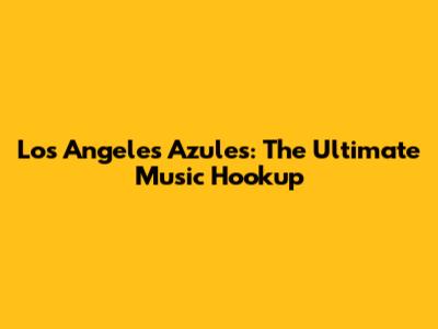Los Angeles Azules: The Ultimate Music Hookup