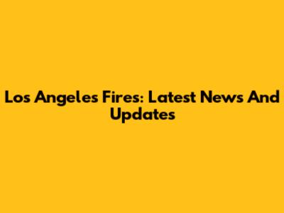 Los Angeles Fires: Latest News And Updates