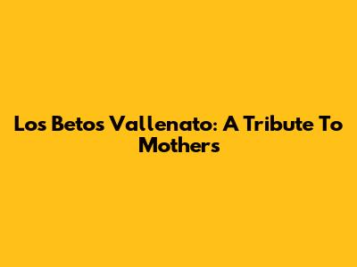 Los Betos' Vallenato: A Tribute To Mothers