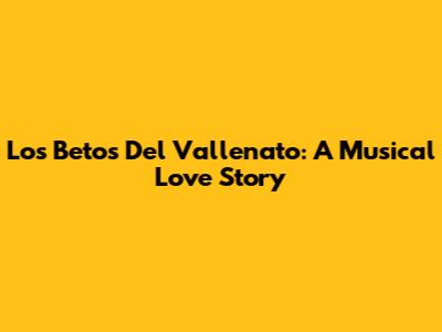 Los Betos Del Vallenato: A Musical Love Story