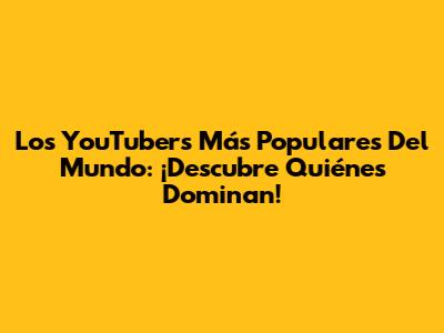 Los YouTubers Más Populares Del Mundo: ¡Descubre Quiénes Dominan!