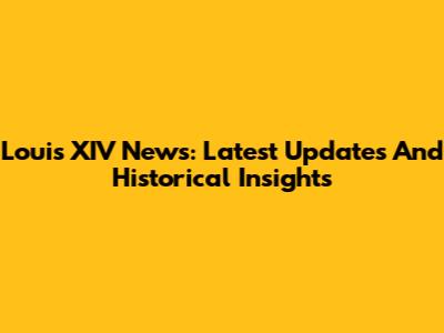 Louis XIV News: Latest Updates And Historical Insights