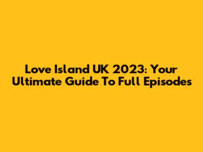 Love Island UK 2023: Your Ultimate Guide To Full Episodes