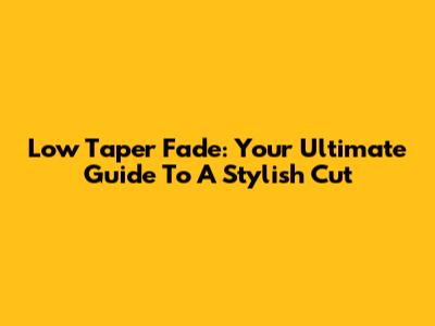Low Taper Fade: Your Ultimate Guide To A Stylish Cut