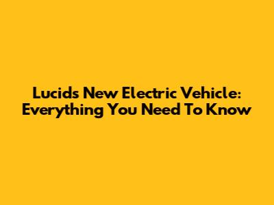 Lucid's New Electric Vehicle: Everything You Need To Know
